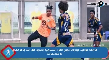 قائمة مواعيد مباريات دورى الكرة النسائية الجديد: هل أنت جاهز لأقوى 10 مواجهات؟